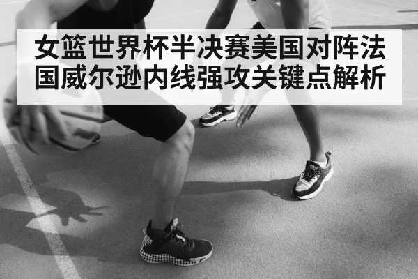 女篮世界杯半决赛美国对阵法国威尔逊内线强攻关键点解析