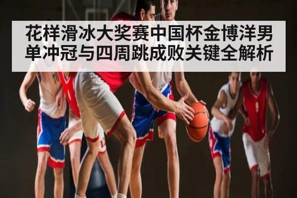 花样滑冰大奖赛中国杯金博洋男单冲冠与四周跳成败关键全解析